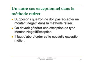 Un autre cas exceptionnel dans la
méthode retirer
Supposons que l’on ne doit pas accepter un
montant négatif dans la méthode retirer.
On devrait générer une exception de type
MontantNegatifException.MontantNegatifException.
Il faut d’abord créer cette nouvelle exception
métier.
28
med@youssfi.net | ENSET Université
Hassan II Mohammedia
 