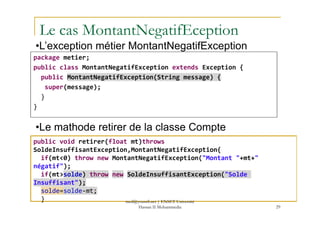 Le cas MontantNegatifEception
package metier;
public class MontantNegatifException extends Exception {
public MontantNegatifException(String message) {
super(message);
}
}
•L’exception métier MontantNegatifException
29
public void retirer(float mt)throws
SoldeInsuffisantException,MontantNegatifException{
if(mt<0) throw new MontantNegatifException("Montant "+mt+"
négatif");
if(mt>solde) throw new SoldeInsuffisantException("Solde
Insuffisant");
solde=solde-mt;
}
•Le mathode retirer de la classe Compte
med@youssfi.net | ENSET Université
Hassan II Mohammedia
 