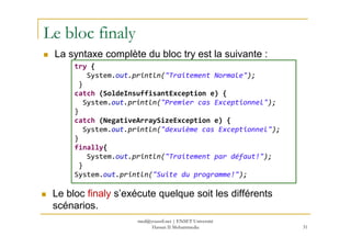 Le bloc finaly
La syntaxe complète du bloc try est la suivante :
try {
System.out.println("Traitement Normale");
}
catch (SoldeInsuffisantException e) {
System.out.println("Premier cas Exceptionnel");
}
catch (NegativeArraySizeException e) {
31
catch (NegativeArraySizeException e) {
System.out.println("dexuième cas Exceptionnel");
}
finally{
System.out.println("Traitement par défaut!");
}
System.out.println("Suite du programme!");
Le bloc finaly s’exécute quelque soit les différents
scénarios.
med@youssfi.net | ENSET Université
Hassan II Mohammedia
 