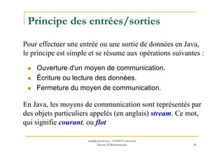Principe des entrées/sorties
Ouverture d'un moyen de communication.
Écriture ou lecture des données.
Pour effectuer une entrée ou une sortie de données en Java,
le principe est simple et se résume aux opérations suivantes :
34
Écriture ou lecture des données.
Fermeture du moyen de communication.
En Java, les moyens de communication sont représentés par
des objets particuliers appelés (en anglais) stream. Ce mot,
qui signifie courant, ou flot
med@youssfi.net | ENSET Université
Hassan II Mohammedia
 