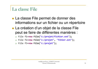 La classe File
La classe File permet de donner des
informations sur un fichier ou un répertoire
La création d’un objet de la classe File
peut se faire de différentes manières :
File f1=new File("c:/projet/fichier.ext");
File f2=new File("c:/projet", "fihier.ext");
File f3=new File("c:/projet");
36
med@youssfi.net | ENSET Université
Hassan II Mohammedia
 