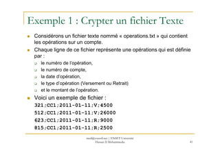 Exemple 1 : Crypter un fichier Texte
Considérons un fichier texte nommé « operations.txt » qui contient
les opérations sur un compte.
Chaque ligne de ce fichier représente une opérations qui est définie
par :
le numéro de l’opération,
le numéro de compte,
la date d’opération,la date d’opération,
le type d’opération (Versement ou Retrait)
et le montant de l’opération.
Voici un exemple de fichier :
321;CC1;2011-01-11;V;4500
512;CC1;2011-01-11;V;26000
623;CC1;2011-01-11;R;9000
815;CC1;2011-01-11;R;2500
41
med@youssfi.net | ENSET Université
Hassan II Mohammedia
 