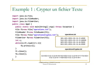 Exemple 1 : Crypter un fichier Texte
import java.io.File;
import java.io.FileReader;
import java.io.FileWriter;
public class App2 {
public static void main(String[] args) throws Exception {
File f1=new File("operations.txt");
FileReader fr=new FileReader(f1);
File f2=new File("operationsCryptes.txt"); operations.txtFile f2=new File("operationsCryptes.txt");
FileWriter fw=new FileWriter(f2);
int c;
while((c=fr.read())!=-1){
fw.write(c+1);
}
fr.close();
fw.close();
}
}
42
321;CC1;2011-01-11;V;4500
512;CC1;2011-01-11;V;26000
623;CC1;2011-01-11;R;9000
815;CC1;2011-01-11;R;2500
432<DD2<3122.12.22<W<5611623<DD2<3122.12.22<W<37111734<DD2<
3122.12.22<S<:111926<DD2<3122.12.22<S<3611
operations.txt
operationsCryptes.txt
med@youssfi.net | ENSET Université
Hassan II Mohammedia
 