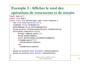 Exemple 3 : Afficher le total des
opérations de versements et de retraits
import java.io.*;
public class App3 {
public static void main(String[] args) throws Exception {
File f=new File("operations.txt");
FileReader fr=new FileReader(f);
BufferedReader br=new BufferedReader(fr);
String op;double totalVersements=0;double totalRetraits=0;
while((op=br.readLine())!=null){while((op=br.readLine())!=null){
String[] tabOp=op.split(";");
String typeOp=tabOp[3];
double montant=Double.parseDouble(tabOp[4]);
if(typeOp.equals("V"))
totalVersements+=montant;
else
totalRetraits+=montant;
}
System.out.println("Total Versement:"+totalVersements);
System.out.println("Total Retrait:"+totalRetraits);
}
}
45
med@youssfi.net | ENSET Université
Hassan II Mohammedia
 