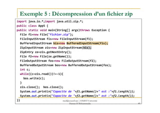 Exemple 5 : Décompression d’un fichier zip
import java.io.*;import java.util.zip.*;
public class App5 {
public static void main(String[] args)throws Exception {
File f1=new File("fichier.zip");
FileInputStream fis=new FileInputStream(f1);
BufferedInputStream bis=new BufferedInputStream(fis);
ZipInputStream zis=new ZipInputStream(bis);
ZipEntry ze=zis.getNextEntry();
File f2=new File(ze.getName());File f2=new File(ze.getName());
FileOutputStream fos=new FileOutputStream(f2);
BufferedOutputStream bos=new BufferedOutputStream(fos);
int c;
while((c=zis.read())!=-1){
bos.write(c);
}
zis.close(); bos.close();
System.out.println("Capacite de "+f1.getName()+" est :"+f1.length());
System.out.println("Capacite de "+f2.getName()+" est :"+f2.length());
}}
49
med@youssfi.net | ENSET Université
Hassan II Mohammedia
 