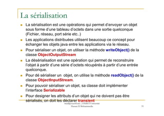 La sérialisation
La sérialisation est une opérations qui permet d’envoyer un objet
sous forme d’une tableau d’octets dans une sortie quelconque
(Fichier, réseau, port série etc..)
Les applications distribuées utilisent beaucoup ce concept pour
échanger les objets java entre les applications via le réseau.
Pour sérialiser un objet, on utiliser la méthode writeObject() de la
classe ObjectOutputStream
La désérialisation est une opération qui permet de reconstruire
l’objet à partir d’une série d’octets récupérés à partir d’une entrée
quelconque.
Pour dé sérialiser un objet, on utilise la méthode readObject() de la
classe ObjectInputStream.
Pour pouvoir sérialiser un objet, sa classe doit implémenter
l’interface Serializable
Pour designer les attributs d’un objet qui ne doivent pas être
sérialisés, on doit les déclarer transient
51
med@youssfi.net | ENSET Université
Hassan II Mohammedia
 