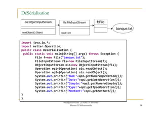 DéSérialisation
banque.txt
f:Filefis:FileInputStream
read():int
ois:ObjectInputStream
readObject():Object
import java.io.*;
import metier.Operation;
public class Deserialisation {
public static void main(String[] args) throws Exception {
File f=new File("banque.txt");
54
File f=new File("banque.txt");
FileInputStream fis=new FileInputStream(f);
ObjectInputStream ois=new ObjectInputStream(fis);
Operation op1=(Operation) ois.readObject();
Operation op2=(Operation) ois.readObject();
System.out.println("Num:"+op1.getNumeroOperation());
System.out.println("Date:"+op1.getDateOperation());
System.out.println("Compte:"+op1.getNumeroCompte());
System.out.println("Type:"+op1.getTypeOperation());
System.out.println("Montant:"+op1.getMontant());
}
}
med@youssfi.net | ENSET Université
Hassan II Mohammedia
 