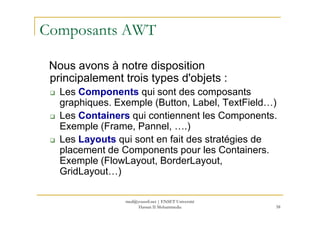 Composants AWT
Nous avons à notre disposition
principalement trois types d'objets :
Les Components qui sont des composants
graphiques. Exemple (Button, Label, TextField…)
Les Containers qui contiennent les Components.
58
Les Containers qui contiennent les Components.
Exemple (Frame, Pannel, ….)
Les Layouts qui sont en fait des stratégies de
placement de Components pour les Containers.
Exemple (FlowLayout, BorderLayout,
GridLayout…)
med@youssfi.net | ENSET Université
Hassan II Mohammedia
 