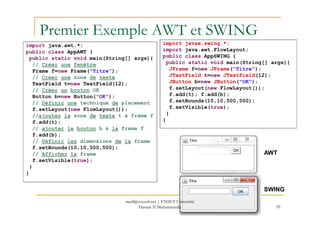 Premier Exemple AWT et SWING
import java.awt.*;
public class AppAWT {
public static void main(String[] args){
// Créer une fenêtre
Frame f=new Frame("Titre");
// Créer une zone de texte
TextField t=new TextField(12);
// Créer un bouton OK
Button b=new Button("OK");
// Définir une technique de placement
f.setLayout(new FlowLayout());
//ajouter la zone de texte t à frame f
import javax.swing.*;
import java.awt.FlowLayout;
public class AppSWING {
public static void main(String[] args){
JFrame f=new JFrame("Titre");
JTextField t=new JTextField(12);
JButton b=new JButton("OK");
f.setLayout(new FlowLayout());
f.add(t); f.add(b);
f.setBounds(10,10,500,500);
f.setVisible(true);
}
59
//ajouter la zone de texte t à frame f
f.add(t);
// ajouter le bouton b à la frame f
f.add(b);
// Définir les dimensions de la frame
f.setBounds(10,10,500,500);
// Afficher la frame
f.setVisible(true);
}
}
}
}
AWT
SWING
med@youssfi.net | ENSET Université
Hassan II Mohammedia
 
