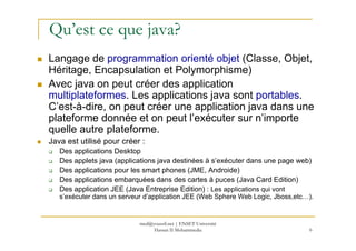 Qu’est ce que java?
Langage de programmation orienté objet (Classe, Objet,
Héritage, Encapsulation et Polymorphisme)
Avec java on peut créer des application
multiplateformes. Les applications java sont portables.
C’est-à-dire, on peut créer une application java dans une
plateforme donnée et on peut l’exécuter sur n’importe
quelle autre plateforme.
6
quelle autre plateforme.
Java est utilisé pour créer :
Des applications Desktop
Des applets java (applications java destinées à s’exécuter dans une page web)
Des applications pour les smart phones (JME, Androide)
Des applications embarquées dans des cartes à puces (Java Card Edition)
Des application JEE (Java Entreprise Edition) : Les applications qui vont
s’exécuter dans un serveur d’application JEE (Web Sphere Web Logic, Jboss,etc…).
med@youssfi.net | ENSET Université
Hassan II Mohammedia
 