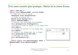Une autre manière plus pratique : Hérier de la classe Frame
import java.awt.*;
public class MaFenetreAWT extends Frame{
// Créer une zone de texte
TextField t=new TextField(12);
// Créer un bouton OK
Button b=new Button("OK");
public MaFenetreAWT() {
// Définir une technique de placement
this.setLayout(new FlowLayout());
//ajouter la zone de texte t à la frame this
this.add(t);
60
this.add(t);
// ajouter le bouton b à la frame this
this.add(b);
// Définir les dimensions de la frame
this.setBounds(10,10,500,500);
// Afficher la frame
this.setVisible(true);
}
public static void main(String[] args) {
MaFenetreAWT f=new MaFenetreAWT();
}
}
med@youssfi.net | ENSET Université
Hassan II Mohammedia
 