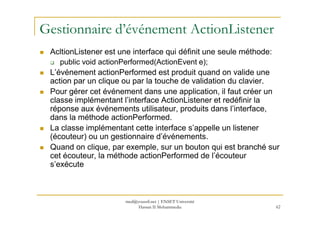 Gestionnaire d’événement ActionListener
AcltionListener est une interface qui définit une seule méthode:
public void actionPerformed(ActionEvent e);
L’événement actionPerformed est produit quand on valide une
action par un clique ou par la touche de validation du clavier.
Pour gérer cet événement dans une application, il faut créer un
classe implémentant l’interface ActionListener et redéfinir la
réponse aux événements utilisateur, produits dans l’interface,
dans la méthode actionPerformed.
62
dans la méthode actionPerformed.
La classe implémentant cette interface s’appelle un listener
(écouteur) ou un gestionnaire d’événements.
Quand on clique, par exemple, sur un bouton qui est branché sur
cet écouteur, la méthode actionPerformed de l’écouteur
s’exécute
med@youssfi.net | ENSET Université
Hassan II Mohammedia
 