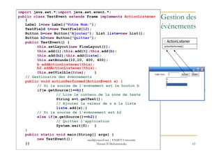 import java.awt.*;import java.awt.event.*;
public class TestEvent extends Frame implements ActionListener
{
Label l=new Label("Votre Nom:");
TextField t=new TextField(12);
Button b=new Button("Ajouter"); List liste=new List();
Button b2=new Button("Quitter");
public TestEvent() {
this.setLayout(new FlowLayout());
this.add(l);this.add(t);this.add(b);
this.add(b2);this.add(liste);
this.setBounds(10,10, 400, 400);
b.addActionListener(this);
b2.addActionListener(this);
this.setVisible(true); }
// Gestionaire des événnements
: ActionListener
actionPerformed()
Gestion des
événements
63
// Gestionaire des événnements
public void actionPerformed(ActionEvent e) {
// Si la sourse de l'événement est le bouton b
if(e.getSource()==b){
// Lire le contenu de la zone de texte
String s=t.getText();
// Ajouter la valeur de s à la liste
liste.add(s);}
// Si la sourse de l'événnement est b2
else if(e.getSource()==b2){
// Quitter l'application
System.exit(0); }
}
public static void main(String[] args) {
new TestEvent();
}}
med@youssfi.net | ENSET Université
Hassan II Mohammedia
 