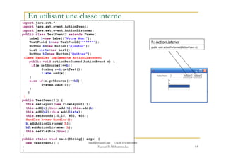 import java.awt.*;
import java.awt.event.ActionEvent;
import java.awt.event.ActionListener;
public class TestEvent2 extends Frame{
Label l=new Label("Votre Nom:");
TextField t=new TextField("******");
Button b=new Button("Ajouter");
List liste=new List();
Button b2=new Button("Quitter");
class Handler implements ActionListener{
public void actionPerformed(ActionEvent e) {
if(e.getSource()==b){
String s=t.getText();
liste.add(s);
}
else if(e.getSource()==b2){
h: ActionListener
public void actionPerformed(ActionEvent e)
En utilisant une classe interne
64
else if(e.getSource()==b2){
System.exit(0);
}
}
}
public TestEvent2() {
this.setLayout(new FlowLayout());
this.add(l);this.add(t);this.add(b);
this.add(b2);this.add(liste);
this.setBounds(10,10, 400, 400);
Handler h=new Handler();
b.addActionListener(h);
b2.addActionListener(h);
this.setVisible(true);
}
public static void main(String[] args) {
new TestEvent2();
}
}
med@youssfi.net | ENSET Université
Hassan II Mohammedia
 