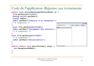 Code de l’application :Réponse aux événements
public void actionPerformed(ActionEvent e) {
if(e.getSource()==jb1){
String n=jtf1.getText();
liste1.add(n);
jlErr.setText("Création d'un récepteur");
/* A compléter */
}
else if(e.getSource()==jb2){
jlErr.setText("Chargement des chaines");
/* A compléter */
}
69
}
else if(e.getSource()==jb3){
/* A compléter */
jlErr.setText("Sérialisation");
}
}
public static void main(String[] args) {
new RecepteurSWING();
}
}
med@youssfi.net | ENSET Université
Hassan II Mohammedia
 