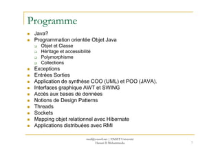 Programme
Java?
Programmation orientée Objet Java
Objet et Classe
Héritage et accessibilité
Polymorphisme
Collections
Exceptions
Entrées Sorties
Application de synthèse COO (UML) et POO (JAVA).
Interfaces graphique AWT et SWING
Accès aux bases de données
Notions de Design Patterns
Threads
Sockets
Mapping objet relationnel avec Hibernate
Applications distribuées avec RMI
7
med@youssfi.net | ENSET Université
Hassan II Mohammedia
 