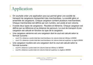 Application
On souhaite créer une application java qui permet gérer une société de
transport de cargaisons transportant des marchandises. La société gère un
ensemble de cargaisons. Chaque cargaison contient plusieurs marchandises.
Chaque marchandise est définie par son numéro, son poids et son volume.
Il existe deux types de cargaisons : Routière et Aérienne. Chaque cargaison est
définie par sa référence et sa distance de parcours. Le cout de transport d’une
cargaison est calculé en fonction du type de la cargaison.
Une cargaison aérienne est une cargaison dont le cout est calculé selon laUne cargaison aérienne est une cargaison dont le cout est calculé selon la
formule suivante :
cout=10 x distance x poids total des marchandises si le volume total est inférieur à 80000
cout=12 x distance x poids total des marchandises si le volume total est supérieur ou égal à 80000
Une cargaison routière est une cargaison dont le cout est calculé selon la
formule suivante :
cout=4 x distance x poids total si le volume total est inférieur à 380000
cout=6 x distance x poids total si le volume total est supérieur ou égale à 380000
70
med@youssfi.net | ENSET Université
Hassan II Mohammedia
 