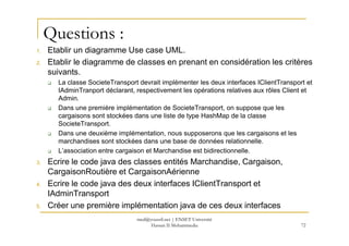 Questions :
1. Etablir un diagramme Use case UML.
2. Etablir le diagramme de classes en prenant en considération les critères
suivants.
La classe SocieteTransport devrait implémenter les deux interfaces IClientTransport et
IAdminTranport déclarant, respectivement les opérations relatives aux rôles Client et
Admin.
Dans une première implémentation de SocieteTransport, on suppose que les
cargaisons sont stockées dans une liste de type HashMap de la classe
SocieteTransport.SocieteTransport.
Dans une deuxième implémentation, nous supposerons que les cargaisons et les
marchandises sont stockées dans une base de données relationnelle.
L’association entre cargaison et Marchandise est bidirectionnelle.
3. Ecrire le code java des classes entités Marchandise, Cargaison,
CargaisonRoutière et CargaisonAérienne
4. Ecrire le code java des deux interfaces IClientTransport et
IAdminTransport
5. Créer une première implémentation java de ces deux interfaces
72
med@youssfi.net | ENSET Université
Hassan II Mohammedia
 