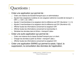 Questions :
7. Créer une application qui permet de :
Créer une instance de SocieteTransport pour un administrateur.
Ajouter trois cargaisons routières et une cargaison aérienne à société de transport :«
CR1 », « CA1 » et « CR2 »
Ajouter 3 marchandises à la cargaison dont la référence est CR1 (Numéros 1, 2, 3)
Ajouter 2 marchandises à la cargaison dont la référence est CA1 (Numéros 4,5)
Afficher toutes les informations concernant la cargaison CR1
Afficher toutes les informations concernant la marchandise 3.Afficher toutes les informations concernant la marchandise 3.
Sérialiser les données dans le fichier « transport1.data»
8. Créer une autre application qui permet de :
Créer une instance de la classe SocieteTransport pour un client.
Charger les données à partir du fichier « transport1.data »
Afficher toutes les informations concernant la cargaison CA1
9. Créer une application SWING qui permet la saisie, l’ajout, la
suppression, la consultation des données de l’application.
73
med@youssfi.net | ENSET Université
Hassan II Mohammedia
 