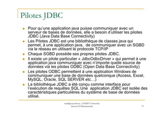Pilotes JDBC
Pour qu’une application java puisse communiquer avec un
serveur de bases de données, elle a besoin d’utiliser les pilotes
JDBC (Java Data Base Connectivity)
Les Pilotes JDBC est une bibliothèque de classes java qui
permet, à une application java, de communiquer avec un SGBD
via le réseau en utilisant le protocole TCP/IP
Chaque SGBD possède ses propres pilotes JDBC.
Il existe un pilote particulier « JdbcOdbcDriver » qui permet à une
75
Il existe un pilote particulier « JdbcOdbcDriver » qui permet à une
application java communiquer avec n’importe quelle source de
données via les pilotes ODBC (Open Data Base Connectivity)
Les pilotes ODBC permettent à une application Windows de
communiquer une base de données quelconque (Access, Excel,
MySQL, Oracle, SQL SERVER etc…)
La bibliothèque JDBC a été conçu comme interface pour
l’exécution de requêtes SQL.Une application JDBC est isolée des
caractéristiques particulières du système de base de données
utilisé.
med@youssfi.net | ENSET Université
Hassan II Mohammedia
 