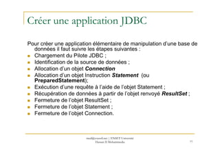 Créer une application JDBC
Pour créer une application élémentaire de manipulation d’une base de
données il faut suivre les étapes suivantes :
Chargement du Pilote JDBC ;
Identification de la source de données ;
Allocation d’un objet Connection
Allocation d’un objet Instruction Statement (ou
PreparedStatement);
77
Allocation d’un objet Instruction Statement (ou
PreparedStatement);
Exécution d’une requête à l’aide de l’objet Statement ;
Récupération de données à partir de l’objet renvoyé ResultSet ;
Fermeture de l’objet ResultSet ;
Fermeture de l’objet Statement ;
Fermeture de l’objet Connection.
med@youssfi.net | ENSET Université
Hassan II Mohammedia
 