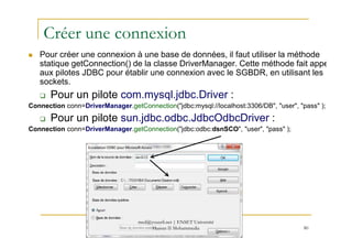 Créer une connexion
Pour créer une connexion à une base de données, il faut utiliser la méthode
statique getConnection() de la classe DriverManager. Cette méthode fait appel
aux pilotes JDBC pour établir une connexion avec le SGBDR, en utilisant les
sockets.
Pour un pilote com.mysql.jdbc.Driver :
Connection conn=DriverManager.getConnection("jdbc:mysql://localhost:3306/DB", "user", "pass" );
Pour un pilote sun.jdbc.odbc.JdbcOdbcDriver :
80
Connection conn=DriverManager.getConnection("jdbc:odbc:dsnSCO", "user", "pass" );
med@youssfi.net | ENSET Université
Hassan II Mohammedia
 