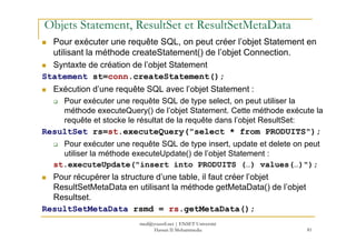 Objets Statement, ResultSet et ResultSetMetaData
Pour exécuter une requête SQL, on peut créer l’objet Statement en
utilisant la méthode createStatement() de l’objet Connection.
Syntaxte de création de l’objet Statement
Statement st=conn.createStatement();
Exécution d’une requête SQL avec l’objet Statement :
Pour exécuter une requête SQL de type select, on peut utiliser la
méthode executeQuery() de l’objet Statement. Cette méthode exécute la
requête et stocke le résultat de la requête dans l’objet ResultSet:
81
ResultSet rs=st.executeQuery("select * from PRODUITS");
Pour exécuter une requête SQL de type insert, update et delete on peut
utiliser la méthode executeUpdate() de l’objet Statement :
st.executeUpdate("insert into PRODUITS (…) values(…)");
Pour récupérer la structure d’une table, il faut créer l’objet
ResultSetMetaData en utilisant la méthode getMetaData() de l’objet
Resultset.
ResultSetMetaData rsmd = rs.getMetaData();
med@youssfi.net | ENSET Université
Hassan II Mohammedia
 