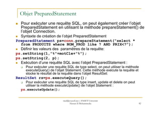 Objet PreparedStatement
Pour exécuter une requête SQL, on peut également créer l’objet
PreparedStatement en utilisant la méthode prepareStatement() de
l’objet Connection.
Syntaxte de création de l’objet PreparedStatement
PreparedStatement ps=conn.prepareStatement("select *
from PRODUITS where NOM_PROD like ? AND PRIX<?");
Définir les valeurs des paramètres de la requête:
ps.setString(1,"%"+motCle+"%");
ps.setString(2, p);
82
ps.setString(2, p);
Exécution d’une requête SQL avec l’objet PreparedStatement :
Pour exécuter une requête SQL de type select, on peut utiliser la méthode
executeQuery() de l’objet Statement. Cette méthode exécute la requête et
stocke le résultat de la requête dans l’objet ResultSet:
ResultSet rs=ps.executeQuery();
Pour exécuter une requête SQL de type insert, update et delete on peut
utiliser la méthode executeUpdate() de l’objet Statement :
ps.executeUpdate();
med@youssfi.net | ENSET Université
Hassan II Mohammedia
 
