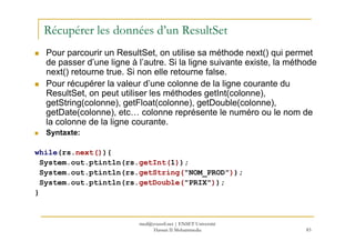 Récupérer les données d’un ResultSet
Pour parcourir un ResultSet, on utilise sa méthode next() qui permet
de passer d’une ligne à l’autre. Si la ligne suivante existe, la méthode
next() retourne true. Si non elle retourne false.
Pour récupérer la valeur d’une colonne de la ligne courante du
ResultSet, on peut utiliser les méthodes getInt(colonne),
getString(colonne), getFloat(colonne), getDouble(colonne),
getDate(colonne), etc… colonne représente le numéro ou le nom de
la colonne de la ligne courante.
83
la colonne de la ligne courante.
Syntaxte:
while(rs.next()){
System.out.ptintln(rs.getInt(1));
System.out.ptintln(rs.getString("NOM_PROD"));
System.out.ptintln(rs.getDouble("PRIX"));
}
med@youssfi.net | ENSET Université
Hassan II Mohammedia
 