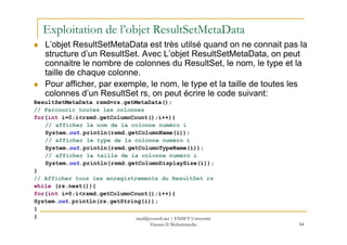 Exploitation de l’objet ResultSetMetaData
L’objet ResultSetMetaData est très utilsé quand on ne connait pas la
structure d’un ResultSet. Avec L’objet ResultSetMetaData, on peut
connaitre le nombre de colonnes du ResultSet, le nom, le type et la
taille de chaque colonne.
Pour afficher, par exemple, le nom, le type et la taille de toutes les
colonnes d’un ResultSet rs, on peut écrire le code suivant:
ResultSetMetaData rsmd=rs.getMetaData();
// Parcourir toutes les colonnes
for(int i=0;i<rsmd.getColumnCount();i++){
// afficher le nom de la colonne numéro i
84
// afficher le nom de la colonne numéro i
System.out.println(rsmd.getColumnName(i));
// afficher le type de la colonne numéro i
System.out.println(rsmd.getColumnTypeName(i));
// afficher la taille de la colonne numéro i
System.out.println(rsmd.getColumnDisplaySize(i));
}
// Afficher tous les enregistrements du ResultSet rs
while (rs.next()){
for(int i=0;i<rsmd.getColumnCount();i++){
System.out.println(rs.getString(i));
}
} med@youssfi.net | ENSET Université
Hassan II Mohammedia
 
