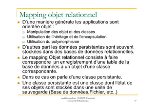 Mapping objet relationnel
D’une manière générale les applications sont
orientée objet :
Manipulation des objet et des classes
Utilisation de l’héritage et de l’encapsulation
Utilisation du polymorphisme
D’autres part les données persistantes sont souvent
stockées dans des bases de données relationnelles.
Le mapping Objet relationnel consiste à faire
87
Le mapping Objet relationnel consiste à faire
correspondre un enregistrement d’une table de la
base de données à un objet d’une classe
correspondante.
Dans ce cas on parle d’une classe persistante.
Une classe persistante est une classe dont l’état de
ses objets sont stockés dans une unité de
sauvegarde (Base de données,Fichier, etc..)
med@youssfi.net | ENSET Université
Hassan II Mohammedia
 