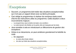 Exceptions
Souvent, un programme doit traiter des situations exceptionnelles
qui n'ont pas un rapport direct avec sa tâche principale.
Ceci oblige le programmeur à réaliser de nombreux tests avant
d'écrire les instructions utiles du programme. Cette situation a deux
inconvénients majeurs :
Le programmeur peut omettre de tester une condition ;
Le code devient vite illisible car la partie utile est masquée par les tests.
Java remédie à cela en introduisant un Mécanisme de gestion desJava remédie à cela en introduisant un Mécanisme de gestion des
exceptions .
Grâce à ce mécanisme, on peut améliorer grandement la lisibilité du
code
En séparant
le code utile (Code métier)
de celui qui traite des situations exceptionnelles,
9
med@youssfi.net | ENSET Université
Hassan II Mohammedia
 