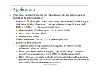 Application
Pour cela, la couche métier est représentée par un modèle qui se
compose de deux classes :
La classe Etudiant.java : c’est une classe persistante c'est-à-dire que
chaque objet de cette classe correspond à un enregistrement de la
table ETUDIANTS. Elle se compose des :
champs privés idEtudiant, nom, prenom, email et ville,
d’un constructeur par défaut,
90
des getters et setters.
Ce genre de classe c’est ce qu’on appelle un java bean.
La classe Scolarite.java :
c’est une classe non persistante dont laquelle, on implémente les
différentes méthodes métiers.
Dans cette classe, on fait le mapping objet relationnel qui consiste à
convertir un enregistrement d’une table en objet correspondant.
Dans notre cas, une seule méthode nommée getEtudiants(String mc) qui
permet de retourner une Liste qui contient tous les objets Etudiant dont le
nom contient le mot clé « mc ».med@youssfi.net | ENSET Université
Hassan II Mohammedia
 