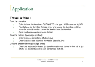 Application
Travail à faire :
Couche données :
Créer la base de données « SCOLARITE » de type MSAccess ou MySQL
Pour la base de données Access, créer une source de données système
nommée « dsnScolarite », associée à cette base de données.
Saisir quelques enregistrements de test
91
Couche métier. ( package metier) :
Créer la classe persistante Etudiant.java
Créer la classe des business méthodes Scolarite.java
Couche présentation (package pres):
Créer une application de test qui permet de saisir au clavier le mot clé et qui
affiche les étudiants dont le nom contient ce mot clé.
med@youssfi.net | ENSET Université
Hassan II Mohammedia
 
