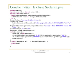 Couche métier : la classe Scolarite.java
package metier;
import java.sql.*; import java.util.*;
public class Scolarite {
public List<Etudiant> getEtudiantParMC(String mc){
List<Etudiant> etds=new ArrayList<Etudiant>();
try {
Class.forName("com.mysql.jdbc.Driver");
Connection conn=
DriverManager.getConnection("jdbc:mysql://localhost:3306/DB_SCO","root",""
);
PreparedStatement ps=conn.prepareStatement("select * from ETUDIANTS where NOM
like ?");
ps.setString(1,"%"+mc+"%");
93
ps.setString(1,"%"+mc+"%");
ResultSet rs=ps.executeQuery();
while(rs.next()){
Etudiant et=new Etudiant();
et.setIdEtudiant(rs.getLong("ID_ET"));et.setNom(rs.getString("NOM"));
et.setPrenom(rs.getString("PRENOM"));et.setEmail(rs.getString("EMAIL"));
etds.add(et);
}
} catch (Exception e) { e.printStackTrace(); }
return etds;
}
}
med@youssfi.net | ENSET Université
Hassan II Mohammedia
 
