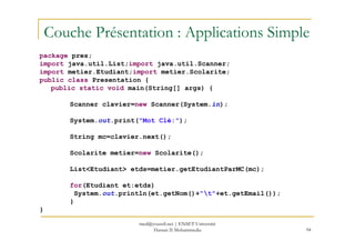 Couche Présentation : Applications Simple
package pres;
import java.util.List;import java.util.Scanner;
import metier.Etudiant;import metier.Scolarite;
public class Presentation {
public static void main(String[] args) {
Scanner clavier=new Scanner(System.in);
System.out.print("Mot Clé:");
94
String mc=clavier.next();
Scolarite metier=new Scolarite();
List<Etudiant> etds=metier.getEtudiantParMC(mc);
for(Etudiant et:etds)
System.out.println(et.getNom()+"t"+et.getEmail());
}
}
med@youssfi.net | ENSET Université
Hassan II Mohammedia
 