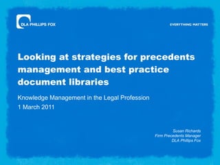 Looking at strategies for precedents management and best practice document libraries Knowledge Management in the Legal Profession 1 March 2011 Susan Richards Firm Precedents Manager DLA Phillips Fox 