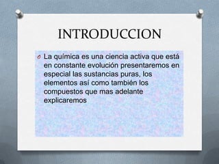 INTRODUCCION
O La química es una ciencia activa que está
en constante evolución presentaremos en
especial las sustancias puras, los
elementos así como también los
compuestos que mas adelante
explicaremos
 