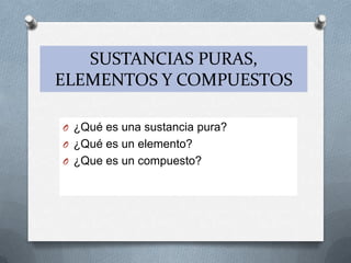 SUSTANCIAS PURAS,
ELEMENTOS Y COMPUESTOS
O ¿Qué es una sustancia pura?
O ¿Qué es un elemento?
O ¿Que es un compuesto?
 