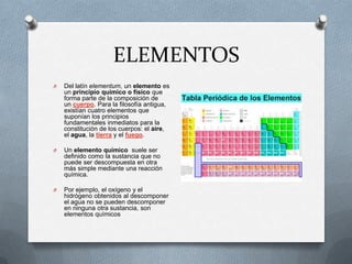 ELEMENTOS
O Del latín elementum, un elemento es
un principio químico o físico que
forma parte de la composición de
un cuerpo. Para la filosofía antigua,
existían cuatro elementos que
suponían los principios
fundamentales inmediatos para la
constitución de los cuerpos: el aire,
el agua, la tierra y el fuego.
O Un elemento químico suele ser
definido como la sustancia que no
puede ser descompuesta en otra
más simple mediante una reacción
química.
O Por ejemplo, el oxígeno y el
hidrógeno obtenidos al descomponer
el agua no se pueden descomponer
en ninguna otra sustancia, son
elementos químicos
 