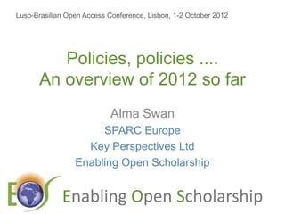 Luso-Brasilian Open Access Conference, Lisbon, 1-2 October 2012




         Policies, policies ....
      An overview of 2012 so far
                            Alma Swan
                      SPARC Europe
                   Key Perspectives Ltd
                 Enabling Open Scholarship


             E                    O            S
 