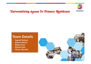 Universalizing Access To Primary Healthcare
Team Details
• Yogesh Dukare
• Shweta Bharti
• Shilpa Gaur
• Himani Jain
• Chinar Sharma
 