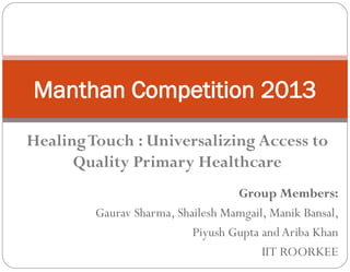 Manthan Competition 2013
Group Members:
Gaurav Sharma, Shailesh Mamgail, Manik Bansal,
Piyush Gupta and Ariba Khan
IIT ROORKEE
Healing Touch : Universalizing
Access to Quality Primary
Healthcare
Team SWASTHYA
 