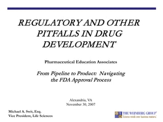 REGULATORY AND OTHER
PITFALLS IN DRUG
DEVELOPMENT
Michael A. Swit, Esq.
Vice President, Life Sciences
Pharmaceutical Education Associates
From Pipeline to Product: Navigating
the FDA Approval Process
Alexandria, VA
November 30, 2007
 