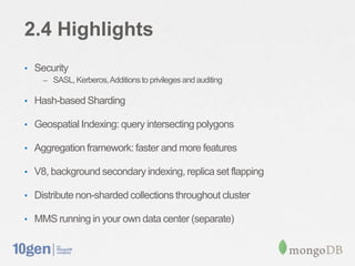 2.4 Highlights
• Security
   – SASL, Kerberos, Additions to privileges and auditing

• Hash-based Sharding

• Geospatial Indexing: query intersecting polygons

• Aggregation framework: faster and more features

• V8, background secondary indexing, replica set flapping

• Distribute non-sharded collections throughout cluster

• MMS running in your own data center (separate)
 
