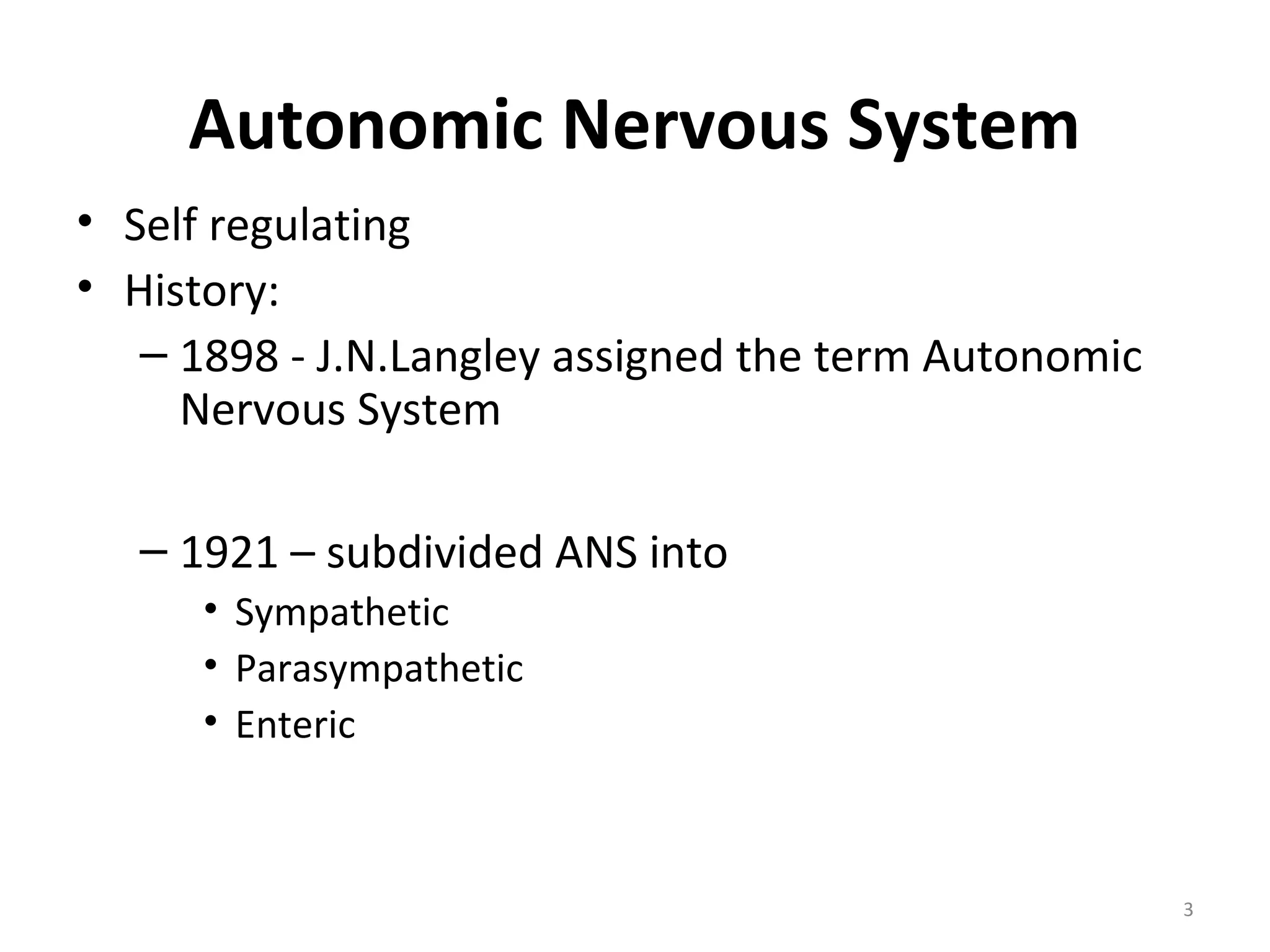 3
Autonomic Nervous System
• Self regulating
• History:
– 1898 - J.N.Langley assigned the term Autonomic
Nervous System
– 1921 – subdivided ANS into
• Sympathetic
• Parasympathetic
• Enteric
 