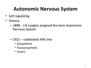 Autonomic Nervous System
• Self regulating
• History:
   – 1898 - J.N.Langley assigned the term Autonomic
     Nervous System

   – 1921 – subdivided ANS into
      • Sympathetic
      • Parasympathetic
      • Enteric



                                                      3
 