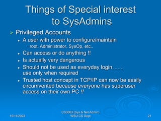 15/11/2023
CS3063 (Sys & Net Admin)
WSU CS Dept 21
Things of Special interest
to SysAdmins
 Privileged Accounts
 A user with power to configure/maintain
• root, Administrator, SysOp, etc..
 Can access or do anything !!
 Is actually very dangerous
 Should not be used as everyday login. . . .
use only when required
 Trusted host concept in TCP/IP can now be easily
circumvented because everyone has superuser
access on their own PC !!
 