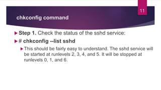 chkconfig command
 Step 1. Check the status of the sshd service:
 # chkconfig --list sshd
This should be fairly easy to understand. The sshd service will
be started at runlevels 2, 3, 4, and 5. It will be stopped at
runlevels 0, 1, and 6.
11
 