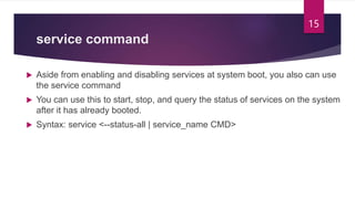 service command
 Aside from enabling and disabling services at system boot, you also can use
the service command
 You can use this to start, stop, and query the status of services on the system
after it has already booted.
 Syntax: service <--status-all | service_name CMD>
15
 